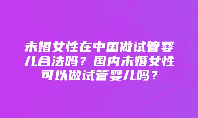 未婚女性在中国做试管婴儿合法吗？国内未婚女性可以做试管婴儿吗？