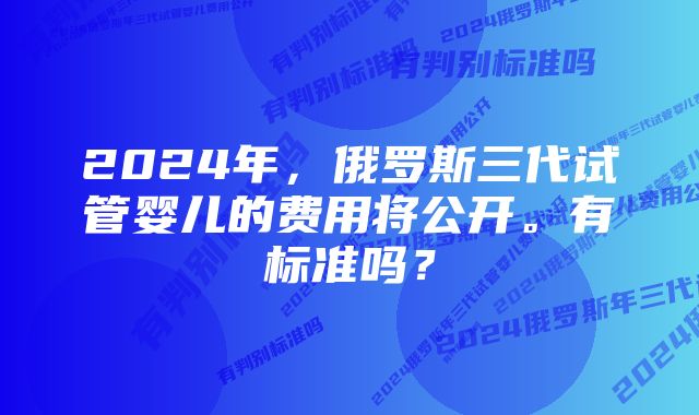 2024年，俄罗斯三代试管婴儿的费用将公开。有标准吗？