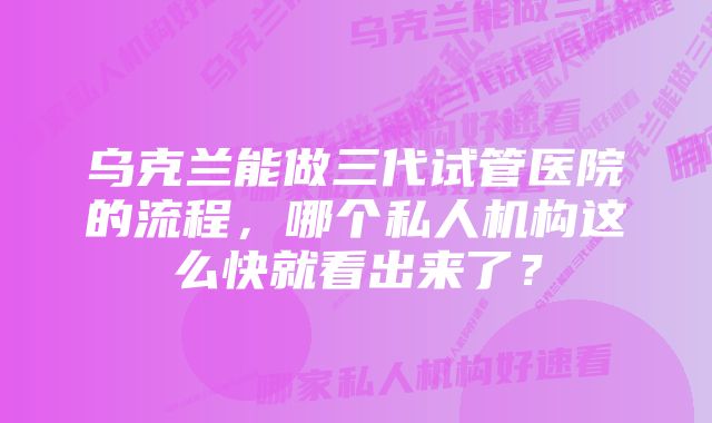 乌克兰能做三代试管医院的流程，哪个私人机构这么快就看出来了？