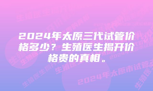 2024年太原三代试管价格多少？生殖医生揭开价格贵的真相。