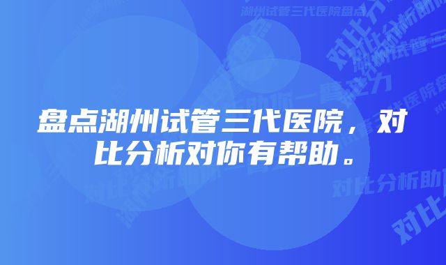 盘点湖州试管三代医院，对比分析对你有帮助。