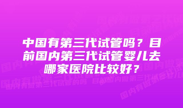 中国有第三代试管吗？目前国内第三代试管婴儿去哪家医院比较好？