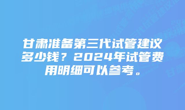 甘肃准备第三代试管建议多少钱？2024年试管费用明细可以参考。