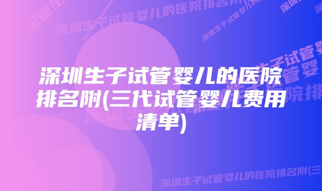 深圳生子试管婴儿的医院排名附(三代试管婴儿费用清单)