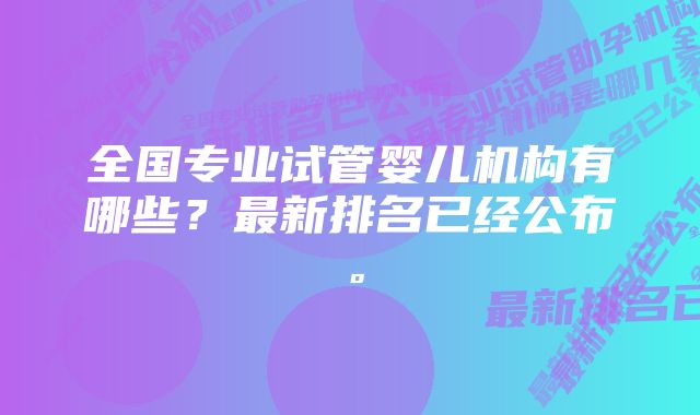 全国专业试管婴儿机构有哪些？最新排名已经公布。