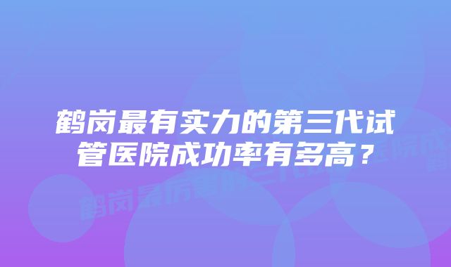 鹤岗最有实力的第三代试管医院成功率有多高？