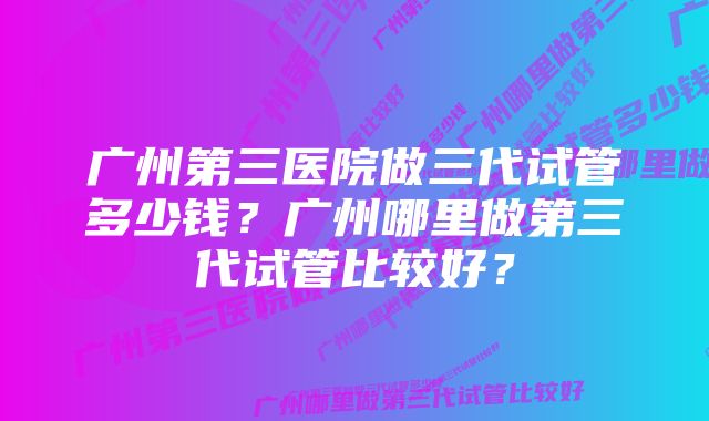 广州第三医院做三代试管多少钱？广州哪里做第三代试管比较好？