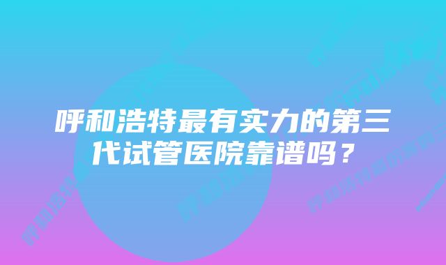 呼和浩特最有实力的第三代试管医院靠谱吗？