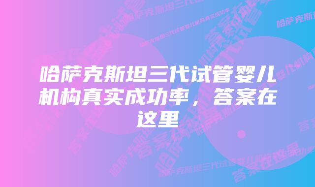 哈萨克斯坦三代试管婴儿机构真实成功率，答案在这里