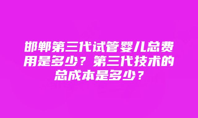 邯郸第三代试管婴儿总费用是多少？第三代技术的总成本是多少？