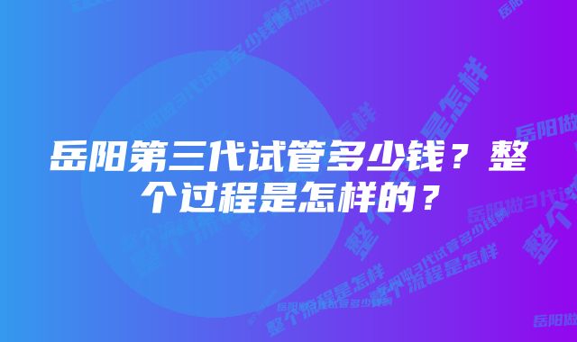 岳阳第三代试管多少钱？整个过程是怎样的？