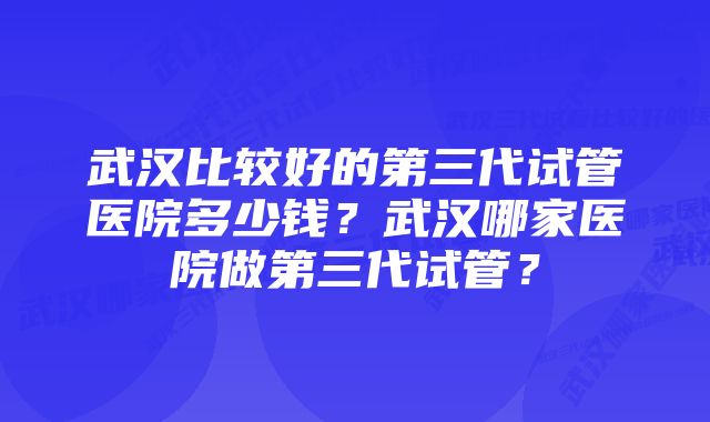 武汉比较好的第三代试管医院多少钱？武汉哪家医院做第三代试管？