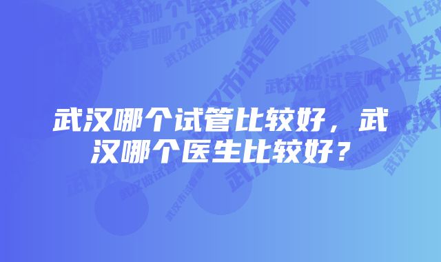 武汉哪个试管比较好，武汉哪个医生比较好？