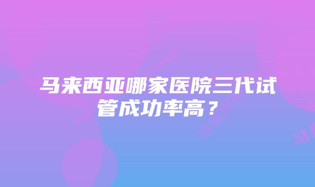 马来西亚哪家医院三代试管成功率高？