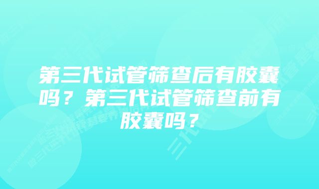 第三代试管筛查后有胶囊吗？第三代试管筛查前有胶囊吗？