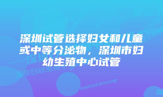 深圳试管选择妇女和儿童或中等分泌物，深圳市妇幼生殖中心试管