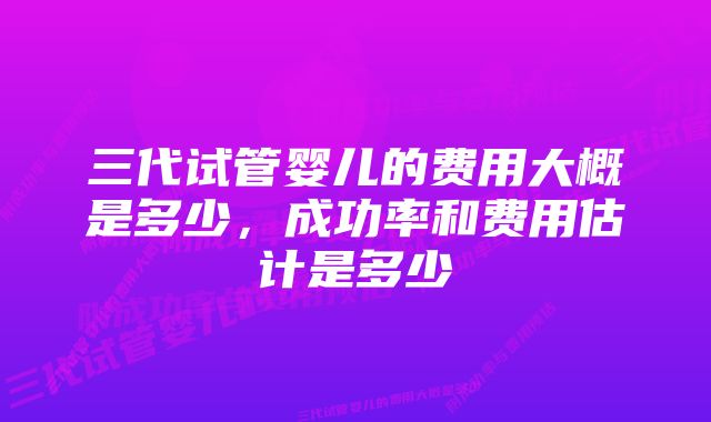 三代试管婴儿的费用大概是多少，成功率和费用估计是多少