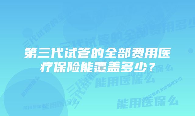 第三代试管的全部费用医疗保险能覆盖多少？