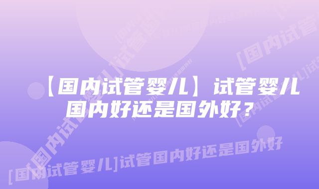 【国内试管婴儿】试管婴儿国内好还是国外好？