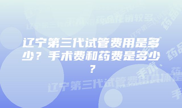 辽宁第三代试管费用是多少？手术费和药费是多少？