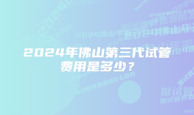 2024年佛山第三代试管费用是多少？