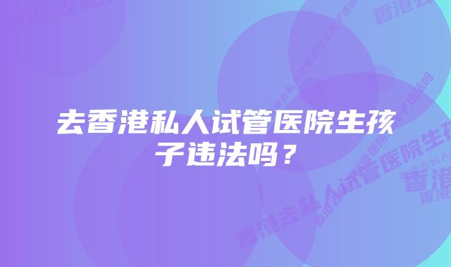 去香港私人试管医院生孩子违法吗？