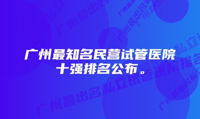 广州最知名民营试管医院十强排名公布。