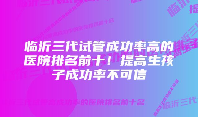 临沂三代试管成功率高的医院排名前十！提高生孩子成功率不可信