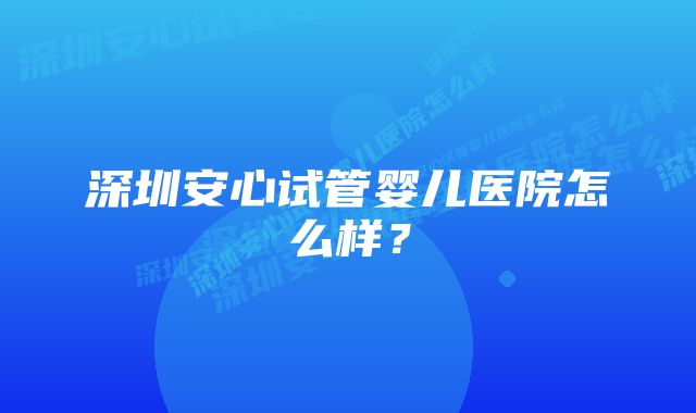 深圳安心试管婴儿医院怎么样？