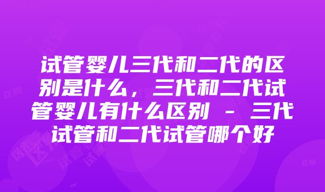 试管婴儿三代和二代的区别是什么，三代和二代试管婴儿有什么区别 - 三代试管和二代试管哪个好