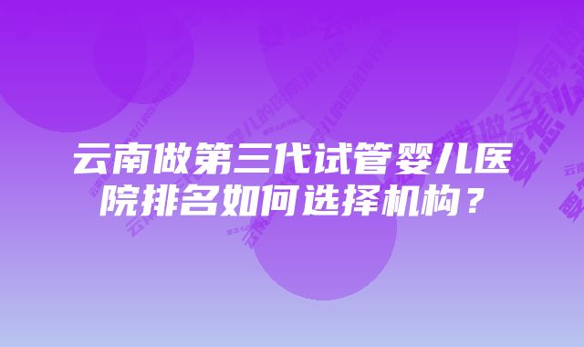 云南做第三代试管婴儿医院排名如何选择机构？