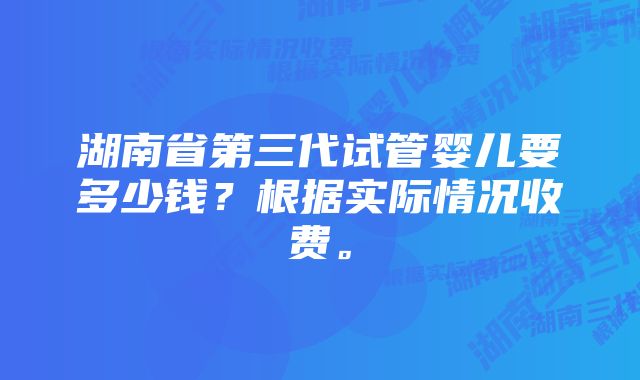 湖南省第三代试管婴儿要多少钱？根据实际情况收费。