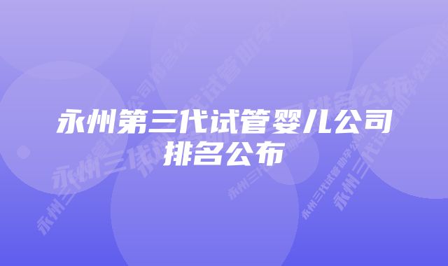 永州第三代试管婴儿公司排名公布