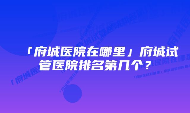 「府城医院在哪里」府城试管医院排名第几个？