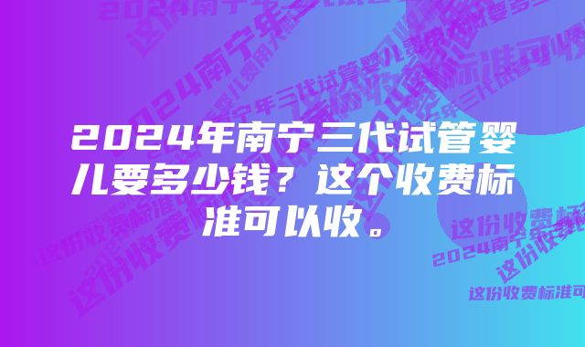 2024年南宁三代试管婴儿要多少钱？这个收费标准可以收。