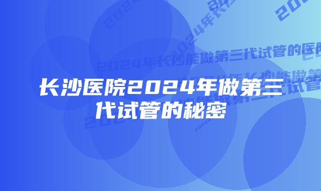 长沙医院2024年做第三代试管的秘密