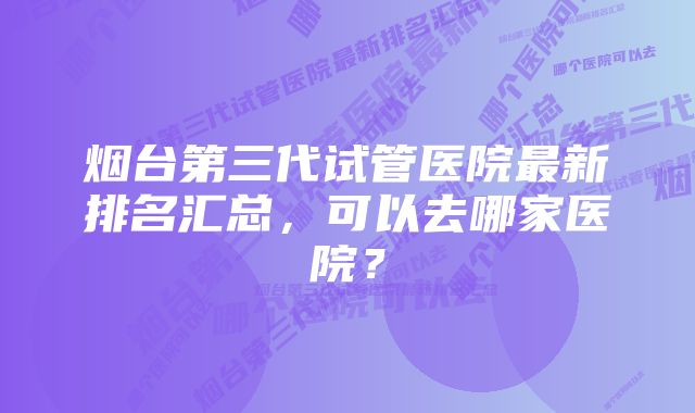 烟台第三代试管医院最新排名汇总，可以去哪家医院？