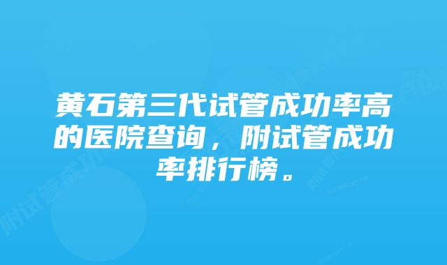 黄石第三代试管成功率高的医院查询，附试管成功率排行榜。