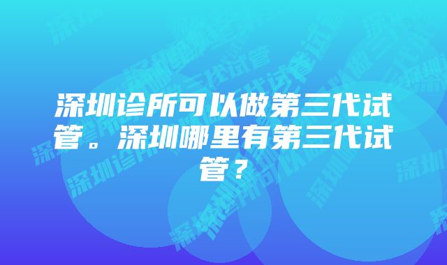 深圳诊所可以做第三代试管。深圳哪里有第三代试管？