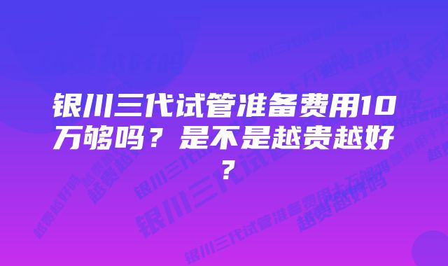 银川三代试管准备费用10万够吗？是不是越贵越好？