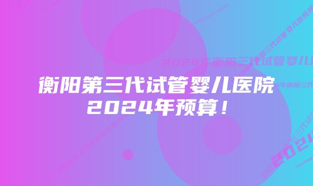 衡阳第三代试管婴儿医院2024年预算！