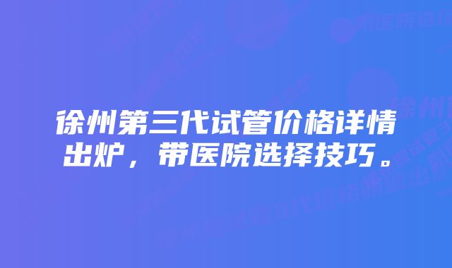 徐州第三代试管价格详情出炉，带医院选择技巧。