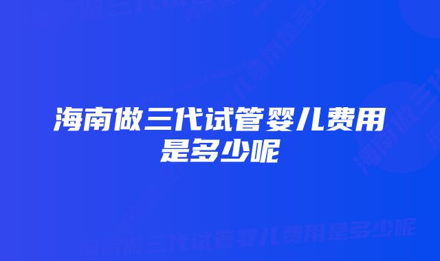 海南做三代试管婴儿费用是多少呢