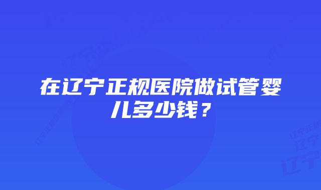 在辽宁正规医院做试管婴儿多少钱？