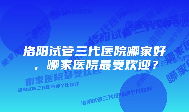 洛阳试管三代医院哪家好，哪家医院最受欢迎？