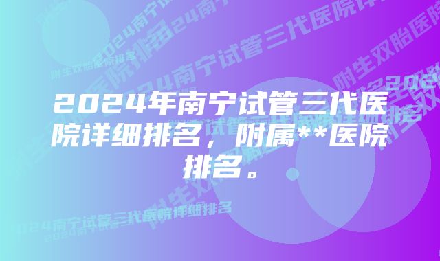 2024年南宁试管三代医院详细排名，附属**医院排名。