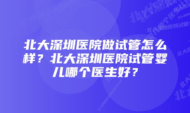 北大深圳医院做试管怎么样？北大深圳医院试管婴儿哪个医生好？