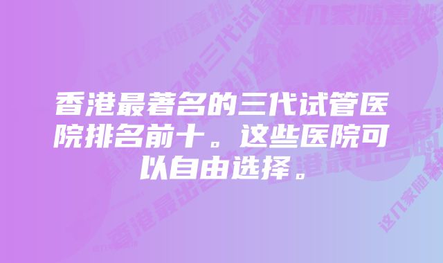 香港最著名的三代试管医院排名前十。这些医院可以自由选择。