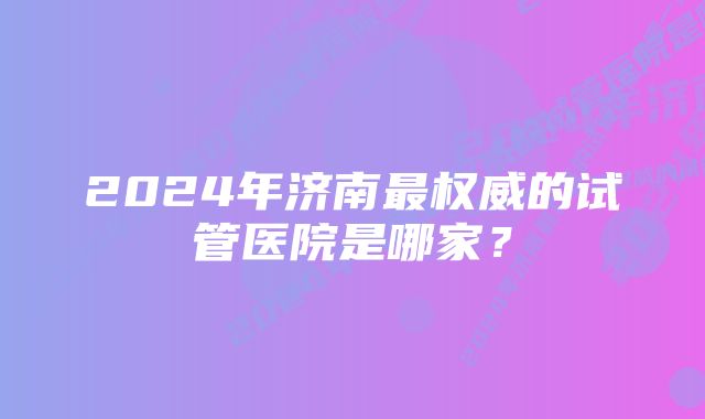 2024年济南最权威的试管医院是哪家？