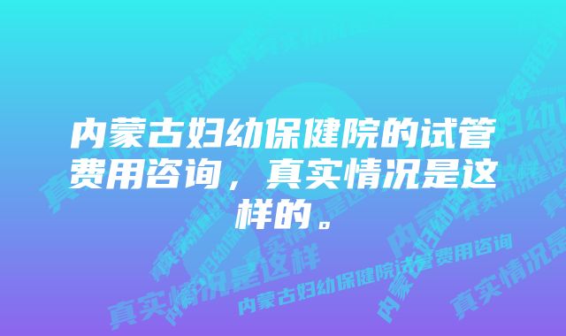 内蒙古妇幼保健院的试管费用咨询，真实情况是这样的。